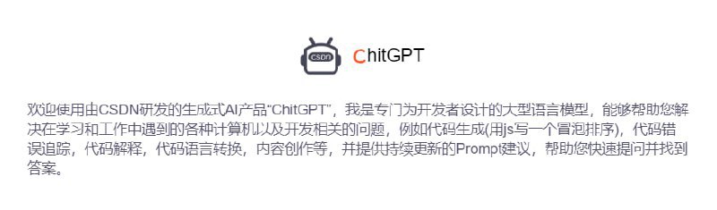 CSDN 推出“ChitGPT”，ChitGPT是CSDN研发的专门为开发者设计的大型语言模型，能够帮助您解决在学习和工作中遇到的各种计算机以及开发相关的问题，例如代码生成(用js写一个冒泡排序)，代码错误追踪，代码解释，代码语言转换，内容创作等，并提供持续更新的Prompt建议，帮助您快速提问并找到答案