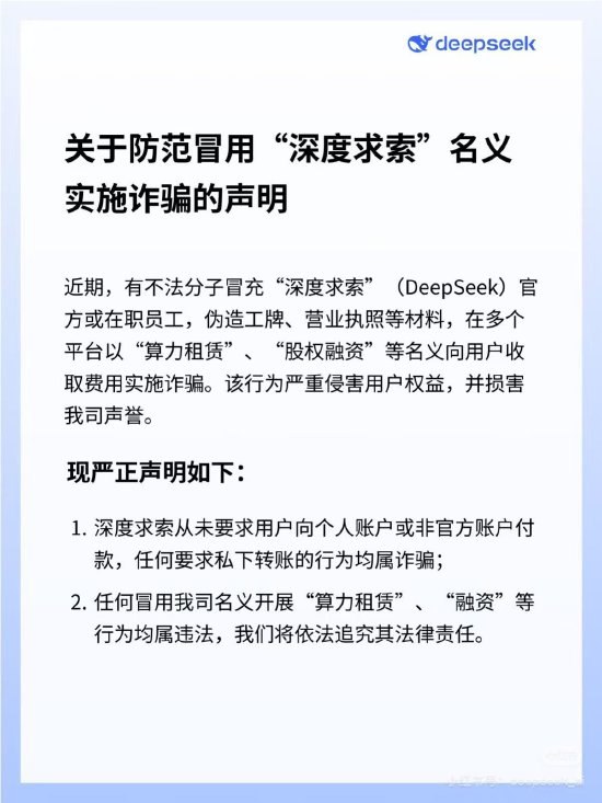 DeepSeek发布防诈骗声明：有不法分子冒用公司名义开展“算力租赁”“融资”，将追究其法律责任DeepSeek 9月18日晚发布官方声明称近期有不法分子冒充“深度求索”（DeepSeek）官方或在职员工，伪造工牌、营业执照等材料，在多个平台以“算力租赁”、“股权融资”等名义向用户收取费用实施诈骗