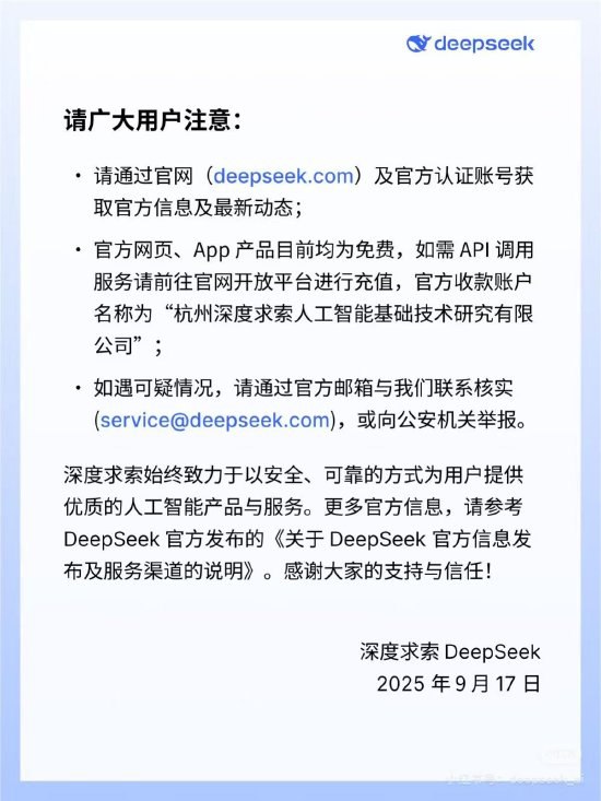 DeepSeek发布防诈骗声明：有不法分子冒用公司名义开展“算力租赁”“融资”，将追究其法律责任DeepSeek 9月18日晚发布官方声明称近期有不法分子冒充“深度求索”（DeepSeek）官方或在职员工，伪造工牌、营业执照等材料，在多个平台以“算力租赁”、“股权融资”等名义向用户收取费用实施诈骗